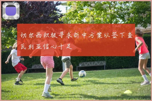 切尔西积极寻求折中方案以签下查瓦利亚信心十足