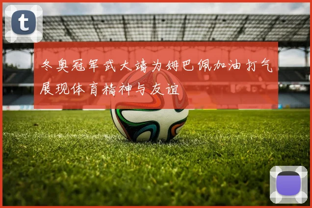 冬奥冠军武大靖为姆巴佩加油打气展现体育精神与友谊