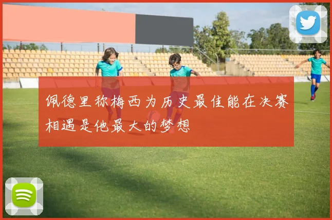 佩德里称梅西为历史最佳能在决赛相遇是他最大的梦想