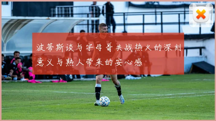 波蒂斯谈与字母哥共战热火的深刻意义与熟人带来的安心感