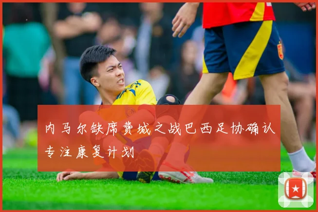内马尔缺席费城之战巴西足协确认专注康复计划