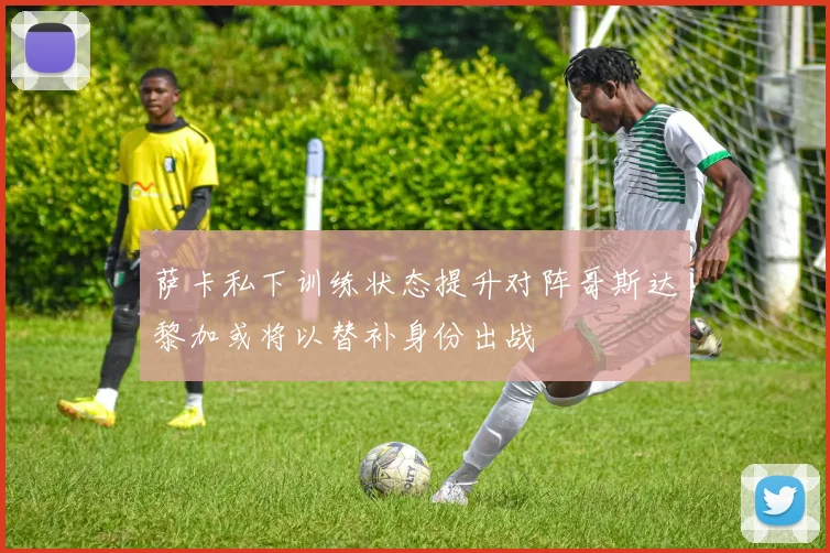 萨卡私下训练状态提升对阵哥斯达黎加或将以替补身份出战