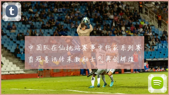 中国队在仙桃站赛事中斩获系列赛首冠喜讯传来激励士气再创辉煌