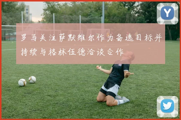 罗马关注萨默维尔作为备选目标并持续与格林伍德洽谈合作