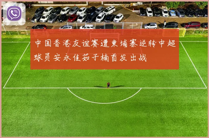 中国香港友谊赛遭柬埔寨逆转中超球员安永佳茹子楠首发出战