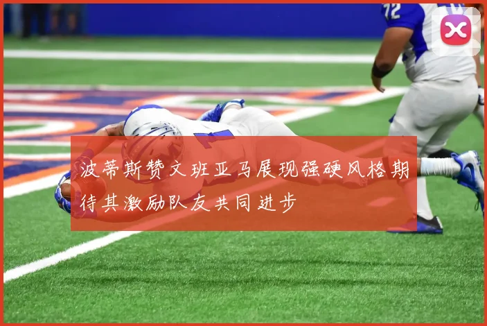波蒂斯赞文班亚马展现强硬风格期待其激励队友共同进步