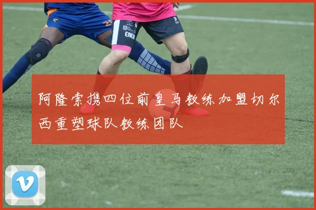 阿隆索携四位前皇马教练加盟切尔西重塑球队教练团队