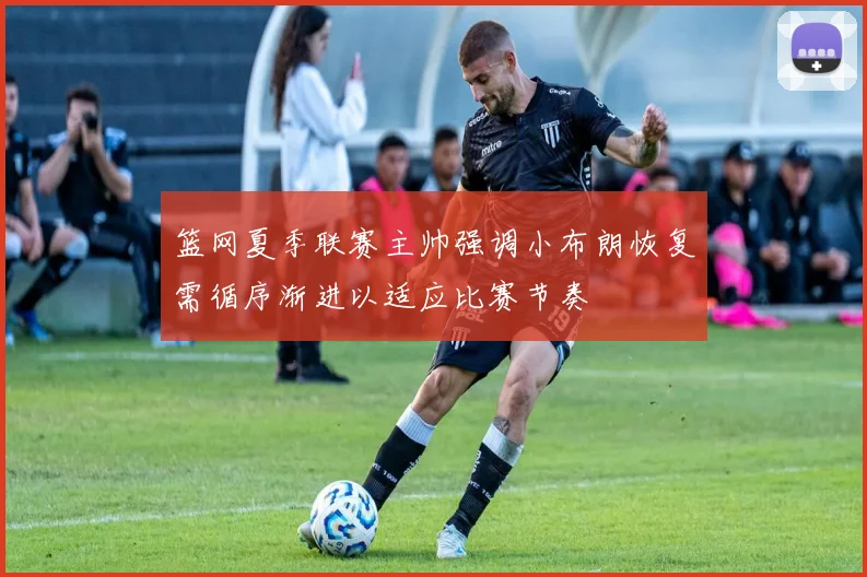 篮网夏季联赛主帅强调小布朗恢复需循序渐进以适应比赛节奏