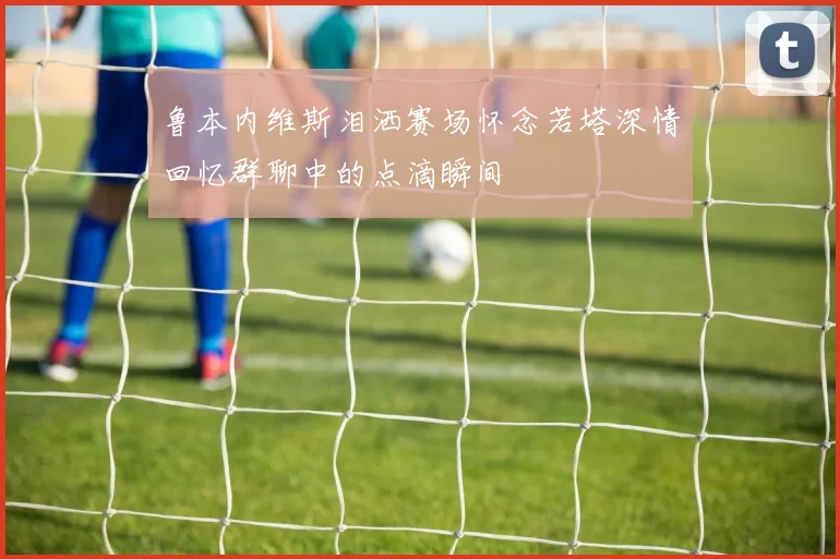鲁本内维斯泪洒赛场怀念若塔深情回忆群聊中的点滴瞬间