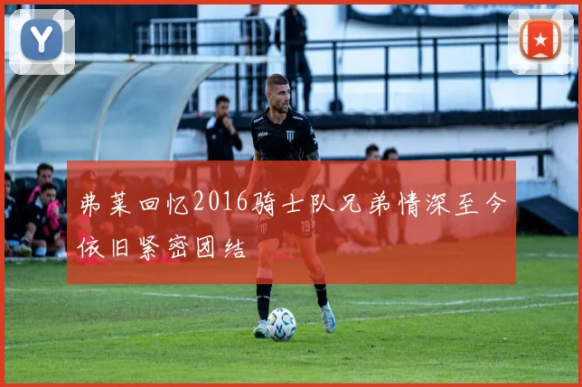 弗莱回忆2016骑士队兄弟情深至今依旧紧密团结