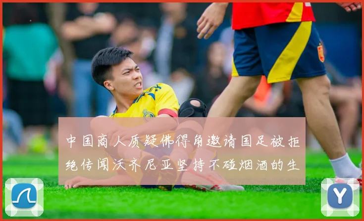中国商人质疑佛得角邀请国足被拒绝传闻沃齐尼亚坚持不碰烟酒的生活方式