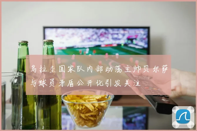 乌拉圭国家队内部动荡主帅贝尔萨与球员矛盾公开化引发关注