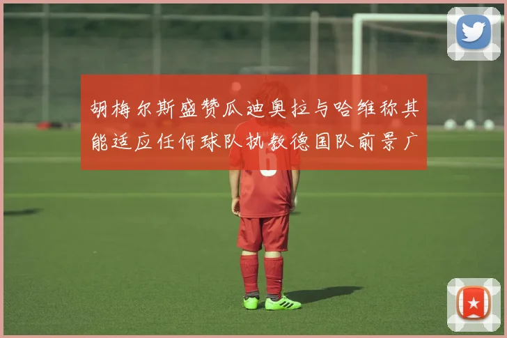 胡梅尔斯盛赞瓜迪奥拉与哈维称其能适应任何球队执教德国队前景广阔