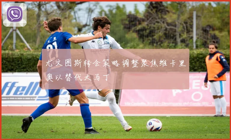 尤文图斯转会策略调整聚焦维卡里奥以替代大马丁