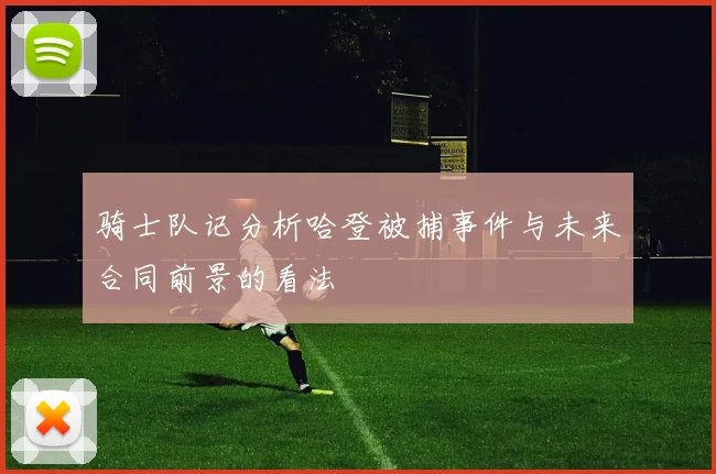 骑士队记分析哈登被捕事件与未来合同前景的看法