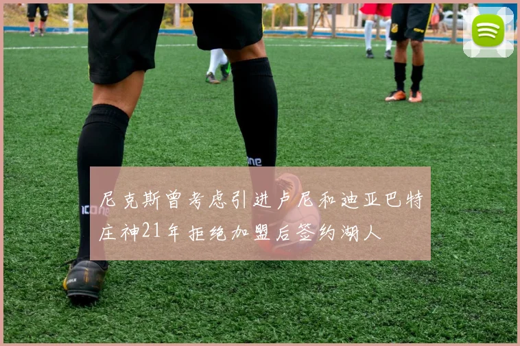 尼克斯曾考虑引进卢尼和迪亚巴特庄神21年拒绝加盟后签约湖人