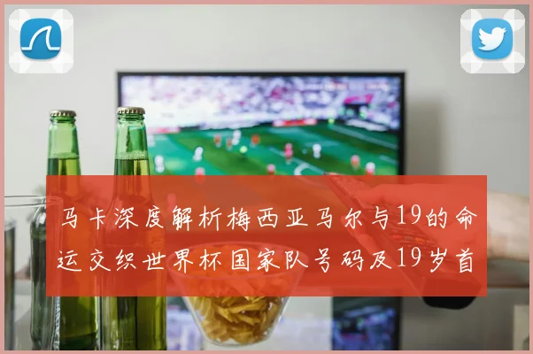 马卡深度解析梅西亚马尔与19的命运交织世界杯国家队号码及19岁首秀回顾